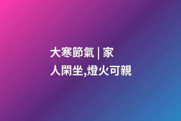 大寒節氣 | 家人閑坐,燈火可親